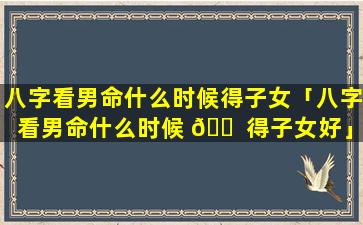 八字看男命什么时候得子女「八字看男命什么时候 🐠 得子女好」